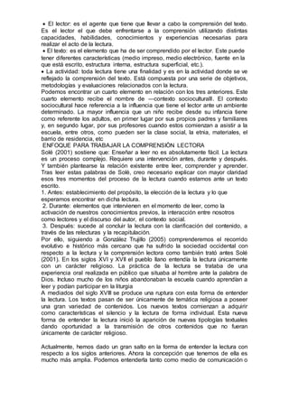  El lector: es el agente que tiene que llevar a cabo la comprensión del texto.
Es el lector el que debe enfrentarse a la comprensión utilizando distintas
capacidades, habilidades, conocimientos y experiencias necesarias para
realizar el acto de la lectura.
 El texto: es el elemento que ha de ser comprendido por el lector. Este puede
tener diferentes características (medio impreso, medio electrónico, fuente en la
que está escrito, estructura interna, estructura superficial, etc.).
 La actividad: toda lectura tiene una finalidad y es en la actividad donde se ve
reflejado la comprensión del texto. Está compuesta por una serie de objetivos,
metodologías y evaluaciones relacionados con la lectura.
Podemos encontrar un cuarto elemento en relación con los tres anteriores. Este
cuarto elemento recibe el nombre de ―contexto sociocultural‖. El contexto
sociocultural hace referencia a la influencia que tiene el lector ante un ambiente
determinado. La mayor influencia que un niño recibe desde su infancia tiene
como referente los adultos, en primer lugar por sus propios padres y familiares
y, en segundo lugar, por sus profesores cuando estos comienzan a asistir a la
escuela, entre otros, como pueden ser la clase social, la etnia, materiales, el
barrio de residencia, etc
ENFOQUE PARA TRABAJAR LA COMPRENSIÒN LECTORA
Solé (2001) sostiene que: Enseñar a leer no es absolutamente fácil. La lectura
es un proceso complejo. Requiere una intervención antes, durante y después.
Y también plantearse la relación existente entre leer, comprender y aprender.
Tras leer estas palabras de Solé, creo necesario explicar con mayor claridad
esos tres momentos del proceso de la lectura cuando estamos ante un texto
escrito.
1. Antes: establecimiento del propósito, la elección de la lectura y lo que
esperamos encontrar en dicha lectura.
2. Durante: elementos que intervienen en el momento de leer, como la
activación de nuestros conocimientos previos, la interacción entre nosotros
como lectores y el discurso del autor, el contexto social.
3. Después: sucede al concluir la lectura con la clarificación del contenido, a
través de las relecturas y la recapitulación.
Por ello, siguiendo a González Trujillo (2005) comprenderemos el recorrido
evolutivo e histórico más cercano que ha sufrido la sociedad occidental con
respecto a la lectura y la comprensión lectora como también trató antes Solé
(2001). En los siglos XVI y XVII el pueblo llano entendía la lectura únicamente
con un carácter religioso. La práctica de la lectura se trataba de una
experiencia oral realizada en público que situaba al hombre ante la palabra de
Dios. Incluso mucho de los niños abandonaban la escuela cuando aprendían a
leer y podían participar en la liturgia
A mediados del siglo XVIII se produce una ruptura con esta forma de entender
la lectura. Los textos pasan de ser únicamente de temática religiosa a poseer
una gran variedad de contenidos. Los nuevos textos comienzan a adquirir
como características el silencio y la lectura de forma individual. Esta nueva
forma de entender la lectura inició la aparición de nuevas tipologías textuales
dando oportunidad a la transmisión de otros contenidos que no fueran
únicamente de carácter religioso.
Actualmente, hemos dado un gran salto en la forma de entender la lectura con
respecto a los siglos anteriores. Ahora la concepción que tenemos de ella es
mucho más amplia. Podemos entenderla tanto como medio de comunicación o
 