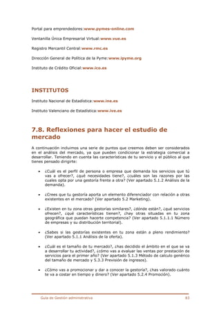 Guía de Gestión administrativa 83
Portal para emprendedores:www.pymes-online.com
Ventanilla Única Empresarial Virtual:www.vue.es
Registro Mercantil Central:www.rmc.es
Dirección General de Política de la Pyme:www.ipyme.org
Instituto de Crédito Oficial:www.ico.es
INSTITUTOS
Instituto Nacional de Estadística:www.ine.es
Instituto Valenciano de Estadística:www.ive.es
7.8. Reflexiones para hacer el estudio de
mercado
A continuación incluimos una serie de puntos que creemos deben ser considerados
en el análisis del mercado, ya que pueden condicionar la estrategia comercial a
desarrollar. Teniendo en cuenta las características de tu servicio y el público al que
tienes pensado dirigirte:
• ¿Cuál es el perfil de persona o empresa que demanda los servicios que tú
vas a ofrecer?, ¿qué necesidades tiene?, ¿cuáles son las razones por las
cuales opta por una gestoría frente a otra? (Ver apartado 5.1.2 Análisis de la
demanda).
• ¿Crees que tu gestoría aporta un elemento diferenciador con relación a otras
existentes en el mercado? (Ver apartado 5.2 Marketing).
• ¿Existen en tu zona otras gestorías similares?, ¿dónde están?, ¿qué servicios
ofrecen?, ¿qué características tienen?, ¿hay otras situadas en tu zona
geográfica que puedan hacerte competencia? (Ver apartado 5.1.1.1 Número
de empresas y su distribución territorial).
• ¿Sabes si las gestorías existentes en tu zona están a pleno rendimiento?
(Ver apartado 5.1.1 Análisis de la oferta).
• ¿Cuál es el tamaño de tu mercado?, ¿has decidido el ámbito en el que se va
a desarrollar tu actividad?, ¿cómo vas a evaluar las ventas por prestación de
servicios para el primer año? (Ver apartado 5.1.3 Método de calculo genérico
del tamaño de mercado y 5.3.3 Previsión de ingresos).
• ¿Cómo vas a promocionar y dar a conocer la gestoría?, ¿has valorado cuánto
te va a costar en tiempo y dinero? (Ver apartado 5.2.4 Promoción).
 