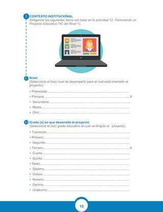 10
CONTEXTO INSTITUCIONAL.
(Diligencie los siguientes ítems con base en la actividad 12: Formulando un
Proyecto Educativo TIC del Nivel 1).
Nivel:
(Seleccione el (los) nivel de desempeño para el cual está orientado el
proyecto).
• Preescolar.............................................................................................
• Primaria.................................................................................................X
• Secundaria............................................................................................
• Media....................................................................................................
• Otro:......................................................................................................
Grado (s) en que desarrolla el proyecto:
(Seleccione el (los) grado educativo al cual va dirigido el proyecto).
• Transición..............................................................................................
• Primero..................................................................................................
• Segundo...............................................................................................
• Tercero..................................................................................................X
• Cuarto...................................................................................................
• Quinto...................................................................................................
• Sexto.....................................................................................................
• Séptimo................................................................................................
• Octavo..................................................................................................
• Noveno.................................................................................................
• Décimo.................................................................................................
• Undécimo.............................................................................................
 