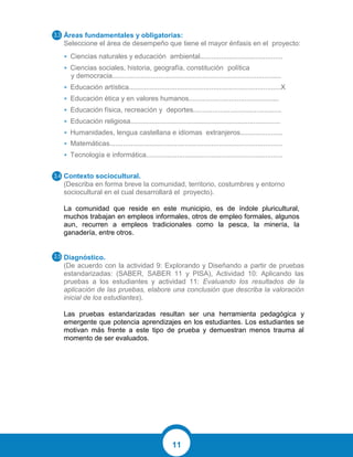 11
Áreas fundamentales y obligatorias:
Seleccione el área de desempeño que tiene el mayor énfasis en el proyecto:
• Ciencias naturales y educación ambiental...........................................
• Ciencias sociales, historia, geografía, constitución política
y democracia........................................................................................
• Educación artística...............................................................................X
• Educación ética y en valores humanos...............................................
• Educación física, recreación y deportes..............................................
• Educación religiosa..............................................................................
• Humanidades, lengua castellana e idiomas extranjeros......................
• Matemáticas..........................................................................................
• Tecnología e informática.......................................................................
Contexto sociocultural.
(Describa en forma breve la comunidad, territorio, costumbres y entorno
sociocultural en el cual desarrollará el proyecto).
La comunidad que reside en este municipio, es de índole pluricultural,
muchos trabajan en empleos informales, otros de empleo formales, algunos
aun, recurren a empleos tradicionales como la pesca, la minería, la
ganadería, entre otros.
Diagnóstico.
(De acuerdo con la actividad 9: Explorando y Diseñando a partir de pruebas
estandarizadas: (SABER, SABER 11 y PISA), Actividad 10: Aplicando las
pruebas a los estudiantes y actividad 11: Evaluando los resultados de la
aplicación de las pruebas, elabore una conclusión que describa la valoración
inicial de los estudiantes).
Las pruebas estandarizadas resultan ser una herramienta pedagógica y
emergente que potencia aprendizajes en los estudiantes. Los estudiantes se
motivan más frente a este tipo de prueba y demuestran menos trauma al
momento de ser evaluados.
 