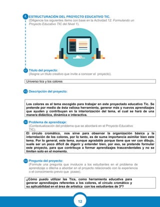 12
ESTRUCTURACIÓN DEL PROYECTO EDUCATIVO TIC.
(Diligencie los siguientes ítems con base en la Actividad 12: Formulando un
Proyecto Educativo TIC del Nivel 1).
Título del proyecto:
(Asigne un título creativo que invite a conocer el proyecto).
Universo tics y los colores
Descripción del proyecto:
Los colores es el tema escogido para trabajar en este proyectado educativo Tic. Se
pretende por medio de ésta valiosa herramienta, generar más y nuevos aprendizajes
que ayuden y contribuyan en la interiorización del tema, el cual se hará de una
manera didáctica, dinámica e interactiva.
Problema de aprendizaje:
(Contextualización del problema que se abordará en el Proyecto Educativo
TIC).
El círculo cromático, nos sirve para observar la organización básica y la
interrelación de los colores, por lo tanto, es de suma importancia asimilar bien este
tema. Por lo general, este tema, aunque agradable porque tiene que ver con dibujo,
suele ser un poco difícil de digerir y entender bien, por eso, se pretende formular
este proyecto, para que contribuya a formar aprendizajes trascendentales y no se
limiten solo en el momento.
Pregunta del proyecto:
(Formule una pregunta que involucre a los estudiantes en el problema de
aprendizaje o dilema a abordar en el proyecto relacionado con la experiencia
o el conocimiento previo que posee).
¿Cómo puedo utilizar las Tics, como herramienta educativa para
generar aprendizajes referentes a los colores, el círculo cromático y
su aplicabilidad en el área de artística con los estudiantes de 3º?
 