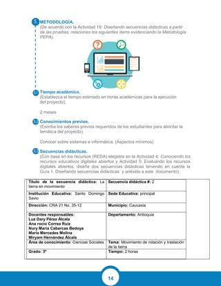 14
METODOLOGÍA.
(De acuerdo con la Actividad 19: Diseñando secuencias didácticas a partir
de las pruebas, relaciones los siguientes ítems evidenciando la Metodología
PEPA).
Tiempo académico.
(Establezca el tiempo estimado en horas académicas para la ejecución
del proyecto).
2 meses
Conocimientos previos.
(Escriba los saberes previos requeridos de los estudiantes para abordar la
temática del proyecto).
Conocer sobre sistemas e informática. (Aspectos mínimos)
Secuencias didácticas.
(Con base en los recursos (REDA) elegidos en la Actividad 4: Conociendo los
recursos educativos digitales abiertos y Actividad 5: Evaluando los recursos
digitales abiertos, diseñe dos secuencias didácticas teniendo en cuenta la
Guía 1. Diseñando secuencias didácticas y anéxela a este documento).
Título de la secuencia didáctica: La
tierra en movimiento
Secuencia didáctica #: 2
Institución Educativa: Santo Domingo
Savio
Sede Educativa: principal
Dirección: CRA 21 No. 35-12 Municipio: Caucasia
Docentes responsables:
Luz Dary Pérez Álcala
Ana rocío Correa Ruíz
Nury María Cabarcas Bedoya
María Mercedes Molina
Miryam Hernández Álcala
Departamento: Antioquia
Área de conocimiento: Ciencias Sociales Tema: Movimiento de rotación y traslación
de la tierra
Grado: 3º Tiempo: 2 horas
 