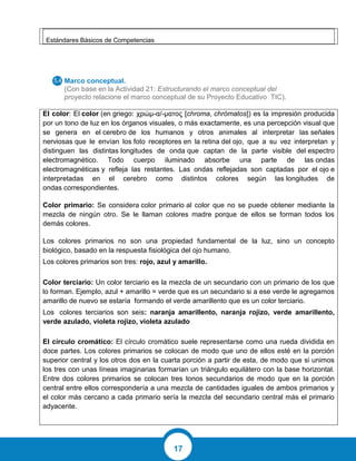 17
Estándares Básicos de Competencias
Marco conceptual.
(Con base en la Actividad 21: Estructurando el marco conceptual del
proyecto relacione el marco conceptual de su Proyecto Educativo TIC).
El color: El color (en griego: χρώμ-α/-ματος [chroma, chrómatos]) es la impresión producida
por un tono de luz en los órganos visuales, o más exactamente, es una percepción visual que
se genera en el cerebro de los humanos y otros animales al interpretar las señales
nerviosas que le envían los foto receptores en la retina del ojo, que a su vez interpretan y
distinguen las distintas longitudes de onda que captan de la parte visible del espectro
electromagnético. Todo cuerpo iluminado absorbe una parte de las ondas
electromagnéticas y refleja las restantes. Las ondas reflejadas son captadas por el ojo e
interpretadas en el cerebro como distintos colores según las longitudes de
ondas correspondientes.
Color primario: Se considera color primario al color que no se puede obtener mediante la
mezcla de ningún otro. Se le llaman colores madre porque de ellos se forman todos los
demás colores.
Los colores primarios no son una propiedad fundamental de la luz, sino un concepto
biológico, basado en la respuesta fisiológica del ojo humano.
Los colores primarios son tres: rojo, azul y amarillo.
Color terciario: Un color terciario es la mezcla de un secundario con un primario de los que
lo forman. Ejemplo, azul + amarillo = verde que es un secundario si a ese verde le agregamos
amarillo de nuevo se estaría formando el verde amarillento que es un color terciario.
Los colores terciarios son seis: naranja amarillento, naranja rojizo, verde amarillento,
verde azulado, violeta rojizo, violeta azulado
El círculo cromático: El círculo cromático suele representarse como una rueda dividida en
doce partes. Los colores primarios se colocan de modo que uno de ellos esté en la porción
superior central y los otros dos en la cuarta porción a partir de esta, de modo que si unimos
los tres con unas líneas imaginarias formarían un triángulo equilátero con la base horizontal.
Entre dos colores primarios se colocan tres tonos secundarios de modo que en la porción
central entre ellos correspondería a una mezcla de cantidades iguales de ambos primarios y
el color más cercano a cada primario sería la mezcla del secundario central más el primario
adyacente.
 