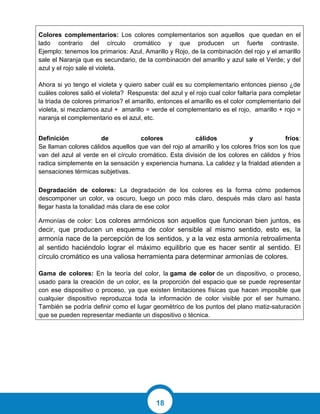 18
Colores complementarios: Los colores complementarios son aquellos que quedan en el
lado contrario del círculo cromático y que producen un fuerte contraste.
Ejemplo: tenemos los primarios: Azul, Amarillo y Rojo, de la combinación del rojo y el amarillo
sale el Naranja que es secundario, de la combinación del amarillo y azul sale el Verde; y del
azul y el rojo sale el violeta.
Ahora si yo tengo el violeta y quiero saber cuál es su complementario entonces pienso ¿de
cuáles colores salió el violeta? Respuesta: del azul y el rojo cual color faltaría para completar
la triada de colores primarios? el amarillo, entonces el amarillo es el color complementario del
violeta, si mezclamos azul + amarillo = verde el complementario es el rojo, amarillo + rojo =
naranja el complementario es el azul, etc.
Definición de colores cálidos y fríos:
Se llaman colores cálidos aquellos que van del rojo al amarillo y los colores fríos son los que
van del azul al verde en el círculo cromático. Esta división de los colores en cálidos y fríos
radica simplemente en la sensación y experiencia humana. La calidez y la frialdad atienden a
sensaciones térmicas subjetivas.
Degradación de colores: La degradación de los colores es la forma cómo podemos
descomponer un color, va oscuro, luego un poco más claro, después más claro así hasta
llegar hasta la tonalidad más clara de ese color
Armonías de color: Los colores armónicos son aquellos que funcionan bien juntos, es
decir, que producen un esquema de color sensible al mismo sentido, esto es, la
armonía nace de la percepción de los sentidos, y a la vez esta armonía retroalimenta
al sentido haciéndolo lograr el máximo equilibrio que es hacer sentir al sentido. El
círculo cromático es una valiosa herramienta para determinar armonías de colores.
Gama de colores: En la teoría del color, la gama de color de un dispositivo, o proceso,
usado para la creación de un color, es la proporción del espacio que se puede representar
con ese dispositivo o proceso, ya que existen limitaciones físicas que hacen imposible que
cualquier dispositivo reproduzca toda la información de color visible por el ser humano.
También se podría definir como el lugar geométrico de los puntos del plano matiz-saturación
que se pueden representar mediante un dispositivo o técnica.
 