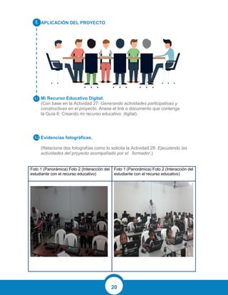 20
APLICACIÓN DEL PROYECTO
Mi Recurso Educativo Digital.
(Con base en la Actividad 27: Generando actividades participativas y
constructivas en el proyecto. Anexe el link o documento que contenga
la Guía 8: Creando mi recurso educativo digital).
Evidencias fotográficas.
(Relacione dos fotografías como lo solicita la Actividad 28: Ejecutando las
actividades del proyecto acompañado por el formador.)
Foto 1 (Panorámica) Foto 2 (Interacción del
estudiante con el recurso educativo)
Foto 1 (Panorámica) Foto 2 (Interacción del
estudiante con el recurso educativo)
 