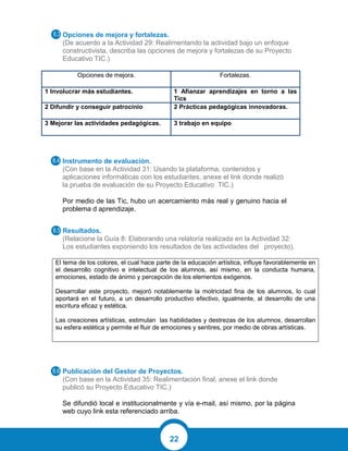 22
Opciones de mejora y fortalezas.
(De acuerdo a la Actividad 29: Realimentando la actividad bajo un enfoque
constructivista, describa las opciones de mejora y fortalezas de su Proyecto
Educativo TIC.)
Opciones de mejora. Fortalezas.
1 Involucrar más estudiantes. 1 Afianzar aprendizajes en torno a las
Tics
2 Difundir y conseguir patrocinio 2 Prácticas pedagógicas innovadoras.
3 Mejorar las actividades pedagógicas. 3 trabajo en equipo
Instrumento de evaluación.
(Con base en la Actividad 31: Usando la plataforma, contenidos y
aplicaciones informáticas con los estudiantes, anexe el link donde realizó
la prueba de evaluación de su Proyecto Educativo TIC.)
Por medio de las Tic, hubo un acercamiento más real y genuino hacia el
problema d aprendizaje.
Resultados.
(Relacione la Guía 8: Elaborando una relatoría realizada en la Actividad 32:
Los estudiantes exponiendo los resultados de las actividades del proyecto).
El tema de los colores, el cual hace parte de la educación artística, influye favorablemente en
el desarrollo cognitivo e intelectual de los alumnos, así mismo, en la conducta humana,
emociones, estado de ánimo y percepción de los elementos exógenos.
Desarrollar este proyecto, mejoró notablemente la motricidad fina de los alumnos, lo cual
aportará en el futuro, a un desarrollo productivo efectivo, igualmente, al desarrollo de una
escritura eficaz y estética.
Las creaciones artísticas, estimulan las habilidades y destrezas de los alumnos, desarrollan
su esfera estética y permite el fluir de emociones y sentires, por medio de obras artísticas.
Publicación del Gestor de Proyectos.
(Con base en la Actividad 35: Realimentación final, anexe el link donde
publicó su Proyecto Educativo TIC.)
Se difundió local e institucionalmente y vía e-mail, así mismo, por la página
web cuyo link esta referenciado arriba.
 