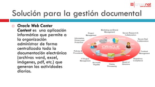 Solución para la gestión documental
   Oracle Web Center
    Content es una aplicación
    informática que permite a
    la organización
    administrar de forma
    centralizada toda la
    documentación electrónica
    (archivos word, excel,
    imágenes, pdf, etc.) que
    generan las actividades
    diarias.

                                Finance
 