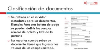 Clasificación de documentos
   Se definen en el servidor
    metadatos para los documentos.
    Ejemplo: Para una boleta de pago
    se pueden definir los campos
    número de boleta y DNI de la
    persona
   Los usuarios cuando suben un
    documento tienen que ingresar los
    valores de los campos metada.
 
