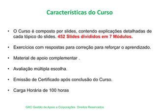 Características do Curso
• O Curso é composto por slides, contendo explicações detalhadas de
cada tópico do slides. 452 Slides divididos em 7 Módulos.
• Exercícios com respostas para correção para reforçar o aprendizado.
• Material de apoio complementar .
• Avaliação múltipla escolha.
• Emissão de Certificado após conclusão do Curso.
• Carga Horária de 100 horas
GAC Gestão de Apoio a Corporações Direitos Reservados
 