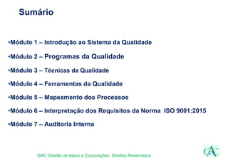 Sumário
•Módulo 1 – Introdução ao Sistema da Qualidade
•Módulo 2 – Programas da Qualidade
•Módulo 3 – Técnicas da Qualidade
•Módulo 4 – Ferramentas da Qualidade
•Módulo 5 – Mapeamento dos Processos
•Módulo 6 – Interpretação dos Requisitos da Norma ISO 9001:2015
•Módulo 7 – Auditoria Interna
GAC Gestão de Apoio a Corporações Direitos Reservados
 