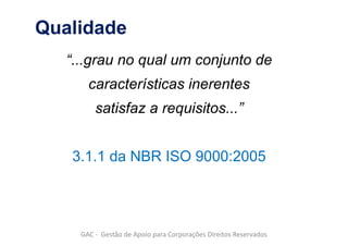 Qualidade
“...grau no qual um conjunto de
características inerentes
satisfaz a requisitos...”
3.1.1 da NBR ISO 9000:2005
GAC - Gestão de Apoio para Corporações Direitos Reservados
 