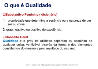 Substantivo Feminino ( dicionário)
1. propriedade que determina a essência ou a natureza de um
ser ou coisa.
2. grau negativo ou positivo de excelência.
Conceito Geral
Qualidade é o grau de utilidade esperado ou adquirido de
qualquer coisa, verificável através da forma e dos elementos
constitutivos do mesmo e pelo resultado do seu uso
O que é Qualidade
GAC - Gestão de Apoio para Corporações Direitos Reservados
 