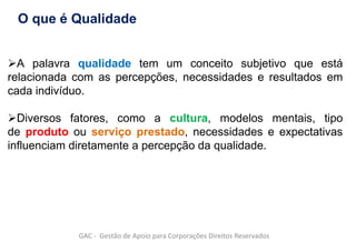 A palavra qualidade tem um conceito subjetivo que está
relacionada com as percepções, necessidades e resultados em
cada indivíduo.
Diversos fatores, como a cultura, modelos mentais, tipo
de produto ou serviço prestado, necessidades e expectativas
influenciam diretamente a percepção da qualidade.
O que é Qualidade
GAC - Gestão de Apoio para Corporações Direitos Reservados
 