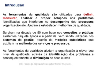 As ferramentas da qualidade são utilizadas para definir,
mensurar, analisar e propor soluções aos problemas
identificados que interferem no desempenho dos processos
organizacionais. Ajudam a estabelecer melhorias de qualidade.
Surgiram na década de 50 com base nos conceitos e práticas
existentes naquela época e a partir daí vem sendo utilizadas nos
sistemas de gestão, através de modelos estatísticos que
auxiliam na melhoria dos serviços e processos.
As ferramentas da qualidade ajudam a organização a elevar seu
nível de qualidade, através da identificação dos problemas e
consequentemente, a diminuição de seus custos
GAC - Gestão de Apoio para Corporações Direitos Reservados
Introdução
 