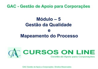 Módulo – 5
Gestão da Qualidade
e
Mapeamento do Processo
GAC - Gestão de Apoio para Corporações
GAC Gestão de Apoio a Corporações Direitos Reservados
 