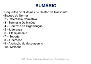 SUMÁRIO
•Requisitos do Sistemas de Gestão da Qualidade
•Escopo da Norma
•2 - Referência Normativa
•3 - Termos e Definições
•4 - Contexto da Organização
•5 – Liderança
•6 – Planejamento
•7 – Suporte
•8 – Operação
•9 - Avaliação de desempenho
•10 - Melhoria
GAC - Gestão de Apoio para Corporações Direitos Reservados
 