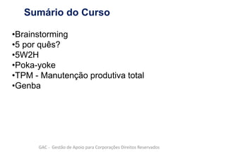 Sumário do Curso
•Brainstorming
•5 por quês?
•5W2H
•Poka-yoke
•TPM - Manutenção produtiva total
•Genba
GAC - Gestão de Apoio para Corporações Direitos Reservados
 
