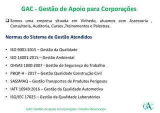 GAC - Gestão de Apoio para Corporações
 Somos uma empresa situada em Vinhedo, atuamos com Assessoria ,
Consultoria, Auditoria, Cursos ,Treinamentos e Palestras.
Normas do Sistema de Gestão Atendidos
• ISO 9001:2015 – Gestão da Qualidade
• ISO 14001:2015 – Gestão Ambiental
• OHSAS 1800:2007 - Gestão de Segurança do Trabalho
• PBQP-H - 2017 – Gestão Qualidade Construção Civil
• SASSMAQ – Gestão Transportes de Produtos Perigosos
• IATF 16949:2016 – Gestão da Qualidade Automotiva
• ISO/IEC 17025 – Gestão da Qualidade Laboratórios
GAC Gestão de Apoio a Corporações Direitos Reservados
 