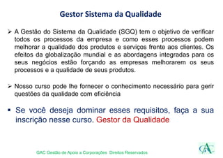 Gestor Sistema da Qualidade
 A Gestão do Sistema da Qualidade (SGQ) tem o objetivo de verificar
todos os processos da empresa e como esses processos podem
melhorar a qualidade dos produtos e serviços frente aos clientes. Os
efeitos da globalização mundial e as abordagens integradas para os
seus negócios estão forçando as empresas melhorarem os seus
processos e a qualidade de seus produtos.
 Nosso curso pode lhe fornecer o conhecimento necessário para gerir
questões da qualidade com eficiência
 Se você deseja dominar esses requisitos, faça a sua
inscrição nesse curso. Gestor da Qualidade
GAC Gestão de Apoio a Corporações Direitos Reservados
 