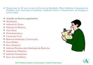  Temos mais de 20 anos na área de Gestão da Qualidade, Meio Ambiente e Segurança do
Trabalho. com Assessoria, Consultoria, Auditoria Cursos e Treinamentos. In company e
cursos online.
 Atuando em diversos seguimentos:
 Metalúrgica,
 Indústria de Tintas,
 Indústria de Plásticos,
 Auto Peças,
 Eletrodomésticos,
 Construção Civil,
 Rodovias Sinalização, Conservação,
 Setor Público.
 Setor Abrasivos
 Indústria Produtos para Sinalização de Rodovias
 Indústria de Alimentos
 Indústria Farmacêutica
 Setor Automobilístico
GAC Gestão de Apoio a Corporações Direitos Reservados
 