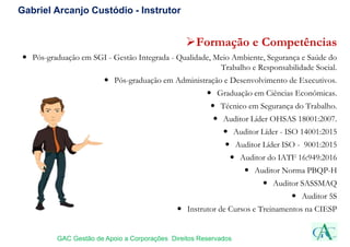 Gabriel Arcanjo Custódio - Instrutor
Formação e Competências
 Pós-graduação em SGI - Gestão Integrada - Qualidade, Meio Ambiente, Segurança e Saúde do
Trabalho e Responsabilidade Social.
 Pós-graduação em Administração e Desenvolvimento de Executivos.
 Graduação em Ciências Econômicas.
 Técnico em Segurança do Trabalho.
 Auditor Líder OHSAS 18001:2007.
 Auditor Líder - ISO 14001:2015
 Auditor Líder ISO - 9001:2015
 Auditor do IATF 16:949:2016
 Auditor Norma PBQP-H
 Auditor SASSMAQ
 Auditor 5S
 Instrutor de Cursos e Treinamentos na CIESP
GAC Gestão de Apoio a Corporações Direitos Reservados
 