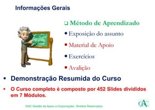 Informações Gerais
 Método de Aprendizado
Exposição do assunto
Material de Apoio
Exercícios
Avalição
GAC Gestão de Apoio a Corporações Direitos Reservados
 Demonstração Resumida do Curso
 O Curso completo é composto por 452 Slides divididos
em 7 Módulos.
 