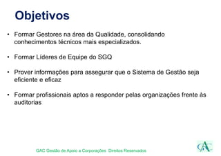 Objetivos
• Formar Gestores na área da Qualidade, consolidando
conhecimentos técnicos mais especializados.
• Formar Líderes de Equipe do SGQ
• Prover informações para assegurar que o Sistema de Gestão seja
eficiente e eficaz
• Formar profissionais aptos a responder pelas organizações frente às
auditorias
GAC Gestão de Apoio a Corporações Direitos Reservados
 