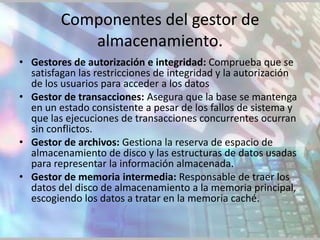 Componentes del gestor de
            almacenamiento.
• Gestores de autorización e integridad: Comprueba que se
  satisfagan las restricciones de integridad y la autorización
  de los usuarios para acceder a los datos
• Gestor de transacciones: Asegura que la base se mantenga
  en un estado consistente a pesar de los fallos de sistema y
  que las ejecuciones de transacciones concurrentes ocurran
  sin conflictos.
• Gestor de archivos: Gestiona la reserva de espacio de
  almacenamiento de disco y las estructuras de datos usadas
  para representar la información almacenada.
• Gestor de memoria intermedia: Responsable de traer los
  datos del disco de almacenamiento a la memoria principal,
  escogiendo los datos a tratar en la memoria caché.
 