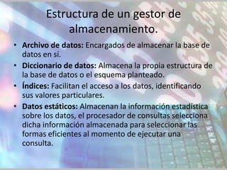 Estructura de un gestor de
              almacenamiento.
• Archivo de datos: Encargados de almacenar la base de
  datos en sí.
• Diccionario de datos: Almacena la propia estructura de
  la base de datos o el esquema planteado.
• Índices: Facilitan el acceso a los datos, identificando
  sus valores particulares.
• Datos estáticos: Almacenan la información estadística
  sobre los datos, el procesador de consultas selecciona
  dicha información almacenada para seleccionar las
  formas eficientes al momento de ejecutar una
  consulta.
 