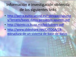 Información e investigación obtenida
        de los siguientes links
• http://petra.euitio.uniovi.es/~delegaci/apunte
  s/Tercero/bases-datos-pequenos-apuntes.pdf
• http://dpinto.cs.buap.mx/bd/bdintro.pdf
• http://www.slideshare.net/CATOGA/18-
  estructura-de-un-sistema-de-base-de-datos
 