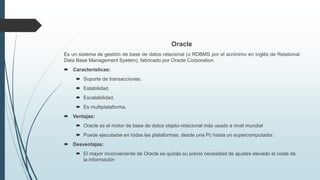Oracle
Es un sistema de gestión de base de datos relacional (o RDBMS por el acrónimo en inglés de Relational
Data Base Management System), fabricado por Oracle Corporation.
 Características:
 Soporte de transacciones.
 Estabilidad.
 Escalabilidad.
 Es multiplataforma.
 Ventajas:
 Oracle es el motor de base de datos objeto-relacional más usado a nivel mundial
 Puede ejecutarse en todas las plataformas, desde una Pc hasta un supercomputador.
 Desventajas:
 El mayor inconveniente de Oracle es quizás su precio necesidad de ajustes elevado el coste de
la información
 
