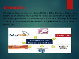 DEFINICIÓN :
Un Sistema Gestor de Bases de Datos (SGBD) o DGBA (Data Base Management
System) es un conjunto de programas no visibles que administran y gestionan la
información que contiene una base de datos. A través de él se maneja todo acceso
a la base de datos con el objetivo de servir de interfaz entre ésta, el usuario y las
aplicaciones.
 
