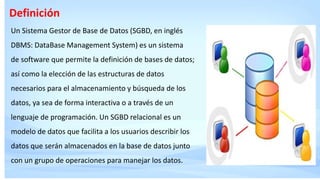 Definición
Un Sistema Gestor de Base de Datos (SGBD, en inglés
DBMS: DataBase Management System) es un sistema
de software que permite la definición de bases de datos;
así como la elección de las estructuras de datos
necesarios para el almacenamiento y búsqueda de los
datos, ya sea de forma interactiva o a través de un
lenguaje de programación. Un SGBD relacional es un
modelo de datos que facilita a los usuarios describir los
datos que serán almacenados en la base de datos junto
con un grupo de operaciones para manejar los datos.
 
