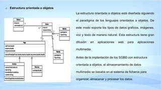 o Estructura orientada a objetos
La estructura orientada a objetos está diseñada siguiendo
el paradigma de los lenguajes orientados a objetos. De
este modo soporta los tipos de datos gráficos, imágenes,
voz y texto de manera natural. Esta estructura tiene gran
difusión en aplicaciones web para aplicaciones
multimedia.
Antes de la implantación de los SGBD con estructura
orientada a objetos, el almacenamiento de datos
multimedia se basaba en el sistema de ficheros para
organizar, almacenar y procesar los datos.
 