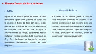  Sistema Gestor de Base de Datos
o MySQL
MySQL es un sistema gestor de bases de datos
relacionales rápido, sólido y flexible. Es idóneo para
la creación de bases de datos con acceso desde
páginas web dinámicas, así como para la creación
de cualquier otra solución que implique el
almacenamiento de datos, posibilitando realizar
múltiples y rápidas consultas. Está desarrollado en
C y C++, facilitando su integración en otras
aplicaciones desarrolladas también en esos
lenguajes.
o Microsoft SQL Server
SQL Server es un sistema gestor de base de
datos relacionales producido por Microsoft. Es un
sistema cliente/servidor que funciona como una
extensión natural del sistema operativo Windows.
Entre otras características proporciona integridad
de datos, optimización de consultas, control de
concurrencia y backup y recuperación.
 