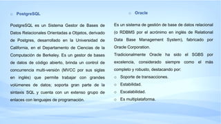 o PostgreSQL
PostgreSQL es un Sistema Gestor de Bases de
Datos Relacionales Orientadas a Objetos, derivado
de Postgres, desarrollado en la Universidad de
California, en el Departamento de Ciencias de la
Computación de Berkeley. Es un gestor de bases
de datos de código abierto, brinda un control de
concurrencia multi-versión (MVCC por sus siglas
en inglés) que permite trabajar con grandes
volúmenes de datos; soporta gran parte de la
sintaxis SQL y cuenta con un extenso grupo de
enlaces con lenguajes de programación.
o Oracle
Es un sistema de gestión de base de datos relacional
(o RDBMS por el acrónimo en inglés de Relational
Data Base Management System), fabricado por
Oracle Corporation.
Tradicionalmente Oracle ha sido el SGBS por
excelencia, considerado siempre como el más
completo y robusto, destacando por:
o Soporte de transacciones.
o Estabilidad.
o Escalabilidad.
o Es multiplataforma.
 