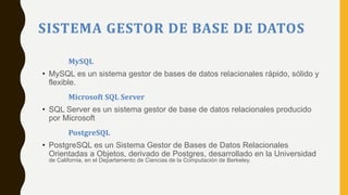 SISTEMA GESTOR DE BASE DE DATOS
MySQL
• MySQL es un sistema gestor de bases de datos relacionales rápido, sólido y
flexible.
Microsoft SQL Server
• SQL Server es un sistema gestor de base de datos relacionales producido
por Microsoft
PostgreSQL
• PostgreSQL es un Sistema Gestor de Bases de Datos Relacionales
Orientadas a Objetos, derivado de Postgres, desarrollado en la Universidad
de California, en el Departamento de Ciencias de la Computación de Berkeley.
 