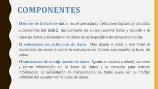 COMPONENTES
El motor de la base de datos Es el que acepta peticiones lógicas de los otros
subsistemas del SGBD, las convierte en su equivalente físico y accede a la
base de datos y diccionario de datos en el dispositivo de almacenamiento.
El subsistema de definición de datos Nos ayuda a crear y mantener el
diccionario de datos y define la estructura del fichero que soporta la base de
datos.
El subsistema de manipulación de datos Ayuda al usuario a añadir, cambiar
y borrar información de la base de datos y la consulta para extraer
información. El subsistema de manipulación de datos suele ser la interfaz
principal del usuario con la base de datos.
 