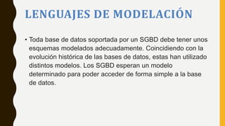 LENGUAJES DE MODELACIÓN
• Toda base de datos soportada por un SGBD debe tener unos
esquemas modelados adecuadamente. Coincidiendo con la
evolución histórica de las bases de datos, estas han utilizado
distintos modelos. Los SGBD esperan un modelo
determinado para poder acceder de forma simple a la base
de datos.
 