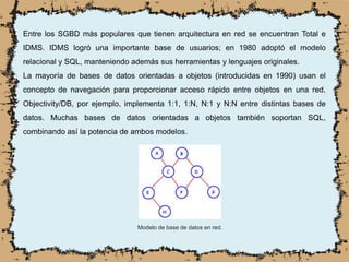 Entre los SGBD más populares que tienen arquitectura en red se encuentran Total e
IDMS. IDMS logró una importante base de usuarios; en 1980 adoptó el modelo
relacional y SQL, manteniendo además sus herramientas y lenguajes originales.
La mayoría de bases de datos orientadas a objetos (introducidas en 1990) usan el
concepto de navegación para proporcionar acceso rápido entre objetos en una red.
Objectivity/DB, por ejemplo, implementa 1:1, 1:N, N:1 y N:N entre distintas bases de
datos. Muchas bases de datos orientadas a objetos también soportan SQL,
combinando así la potencia de ambos modelos.
Modelo de base de datos en red.
 