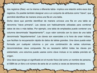dos registros (filas) –en la misma o diferente tabla– implica una relación entre esos dos
registros. Es posible también designar uno o un conjunto de atributos como "clave", que
permitirá identificar de manera única una fila en una tabla.
Dicha clave que permite identificar de manera unívoca una fila en una tabla se
denomina "clave primaria". Las claves son habitualmente utilizadas para combinar
datos de dos o más tablas. Por ejemplo, una tabla de empleados puede contener una
columna denominada "departamento"", cuyo valor coincida con la clave de una tabla
denominada "departamentos". Las claves son esenciales a la hora de crear índices,
que facilitan la recuperación rápida de datos de tablas grandes. Una clave puede estar
formada por cualquier columna o por una combinación de varias columnas,
denominándose clave compuesta. No es necesario definir todas las claves por
adelantado; una columna puede usarse como clave incluso si no estaba previsto en
origen.
Una clave que tenga un significado en el mundo físico (tal como un nombre de persona,
el ISBN de un libro o el número de serie de un coche) a veces se denomina clave
 