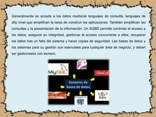 Generalmente se accede a los datos mediante lenguajes de consulta, lenguajes de
alto nivel que simplifican la tarea de construir las aplicaciones. También simplifican las
consultas y la presentación de la información. Un SGBD permite controlar el acceso a
los datos, asegurar su integridad, gestionar el acceso concurrente a ellos, recuperar
los datos tras un fallo del sistema y hacer copias de seguridad. Las bases de datos y
los sistemas para su gestión son esenciales para cualquier área de negocio, y deben
ser gestionados con esmero.
 