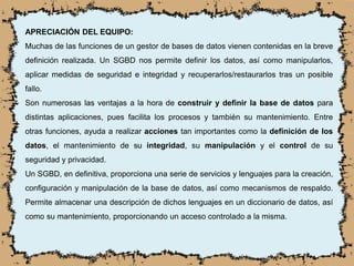 APRECIACIÓN DEL EQUIPO:
Muchas de las funciones de un gestor de bases de datos vienen contenidas en la breve
definición realizada. Un SGBD nos permite definir los datos, así como manipularlos,
aplicar medidas de seguridad e integridad y recuperarlos/restaurarlos tras un posible
fallo.
Son numerosas las ventajas a la hora de construir y definir la base de datos para
distintas aplicaciones, pues facilita los procesos y también su mantenimiento. Entre
otras funciones, ayuda a realizar acciones tan importantes como la definición de los
datos, el mantenimiento de su integridad, su manipulación y el control de su
seguridad y privacidad.
Un SGBD, en definitiva, proporciona una serie de servicios y lenguajes para la creación,
configuración y manipulación de la base de datos, así como mecanismos de respaldo.
Permite almacenar una descripción de dichos lenguajes en un diccionario de datos, así
como su mantenimiento, proporcionando un acceso controlado a la misma.
 