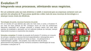 Evolution IT
Integrando seus processos, otimizando seus negócios.
Em um ambiente cada vez mais dinâmico e volátil, é essencial para as empresas contarem com um
parceiro de soluções de TI que possa ajudá-las a obter mais de seus recursos de tecnologia e a
alcançar novos níveis de eficiência.
Tecnologias de ponta, recursos humanos de ponta
Em um cenário em que talentos são cada vez mais raros, e caros, a Evolution IT,
por meio de boas práticas de RH, consegue reunir um time de profissionais
altamente capacitado em entregar soluções e projetos dentro dos mais altos
padrões de qualidade e alinhados com as melhores práticas de mercado, sempre
observando os prazos e orçamentos dos projetos.
Soluções completas O modelo de atuação da Evolution IT combina um conjunto
de serviços, soluções e recursos técnicos especializados e abrangentes que a
torna apta a apoiar seus clientes em todas as fases – do planejamento à
implementação e gestão – dos projetos. Sua visão de ciclo de vida e
gerenciamento de projetos permite monitoria constante e identificação de novas
prioridades e soluções de TI.
 