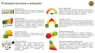Principais serviços e soluções
Mobile Services
Desenvolvida para ajudar as empresas a obterem os
melhores resultados de seus sistemas de BackOffice
usando dispositivos móveis.
Sales In Motion (SIM)
Solução perfeita para empresas que atuam com equipe de
vendas externas e utilizam sistemas SAP. Ela permite ampliar e
fortalecer a atuação das forças de vendas em campo e
proporciona às equipes mais agilidade e integração
Gestor de Custos
Solução desenvolvida com base nas soluções SAP
para controladoria, potencializa todos os benefícios das
plataformas SAP ao organizar a informação de todos
os processos e entregar respostas precisas e
inteligentes sobre o processo produtivo, incluindo os
pontos fortes e os que requerem melhorias.
Formação de Preços
Fornece às equipes de pricing toda estrutura necessária para o
desenvolvimento de um processo de precificação estratégico e
eficiente. Desenvolvida com base na plataforma SAP, permite a
sinergia das informações de todas as áreas-chave do processo
de precificação.
Gestor de Cobranças
Aplicativo desenvolvido no SAP, fornece a seus
clientes a estruturação de um processo de cobrança
padronizado e mais eficiente.
Business Intelligence (BI)
Por meio da implementação de soluções integradas e
customizadas para a necessidade de cada cliente, auxiliam as
empresas no desenvolvimento de um sistema de inteligência
que garanta uma visão estratégica de toda a organização.
Fábrica de Software
A Evolution IT conta com uma estrutura formada por
profissionais com ampla experiência em
desenvolvimento SAP ABAP, IOS, Android, SAP SMP
e ambiente web e pode oferecer, com rapidez e
qualidade, atendimento a demandas de
desenvolvimento.
Monitoramento AMS em ambientes de BI
Os Serviços de Monitoramento AMS em ambientes de BI
proporcionam as empresas uma ótima relação de custo x
benefício, a Evolution IT, por meio uma equipe de profissionais
altamente especializados, monitora e garante o perfeito
funcionamento dos ambientes de BI
 