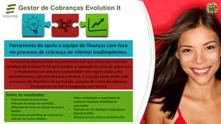Gestor de Cobranças Evolution It
Ferramenta de apoio a equipe de finanças com foco
no processo de cobrança de clientes inadimplentes.
Ferramenta desenvolvida na plataforma SAP que utiliza dos recursos
standard do módulo FI-AR para facilitar a operação do time de cobranças
e implementa um processo padronizado com regras claras para
parcelamentos, cálculos de juros e multas. A Solução conta ainda com
processos de Workflow de aprovação, geração de cartas de cobrança
diretamente no SAP e integração com Serasa
Sobre os resultados:
• Padronização de processos;
• Redução de tempo na operação;
• Mitigação de erros no cálculo de Juros e
Multas;
• Eliminação de planilhas de suporte aos
cálculos de Juros e Multas;
• Maior visibilidade e capacidade de
auditoria incluindo Workflow de
aprovação;
• Redução do TCO (Solução integrada ao
Standard SAP);
• Elevado retorno sobre o investimento.
 