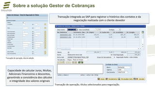 Transação integrada ao SAP para registrar o histórico dos contatos e da
negociação realizada com o cliente devedor
Capacidade de calcular Juros, Multas,
Adicionais Financeiros e descontos,
garantindo a consistência dos cálculos
e integridade dos valores originais
Sobre a solução Gestor de Cobranças
 