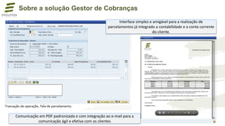 Comunicação em PDF padronizada e com integração ao e-mail para a
comunicação ágil e efetiva com os clientes
Sobre a solução Gestor de Cobranças
Interface simples e amigável para a realização de
parcelamentos já integrado a contabilidade e a conta corrente
do cliente.
 