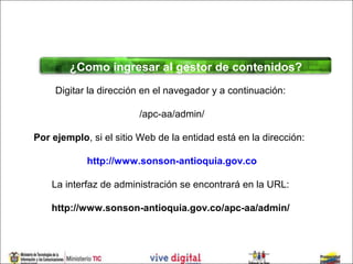 ¿Como ingresar al gestor de contenidos?
     Digitar la dirección en el navegador y a continuación:

                        /apc-aa/admin/

Por ejemplo, si el sitio Web de la entidad está en la dirección:

            http://www.sonson-antioquia.gov.co

    La interfaz de administración se encontrará en la URL:

    http://www.sonson-antioquia.gov.co/apc-aa/admin/
 