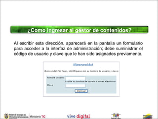 ¿Como ingresar al gestor de contenidos?

Al escribir esta dirección, aparecerá en la pantalla un formulario
para acceder a la interfaz de administración; debe suministrar el
código de usuario y clave que le han sido asignados previamente.
 